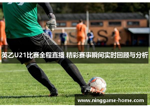 英乙U21比赛全程直播 精彩赛事瞬间实时回顾与分析