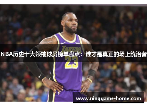 NBA历史十大领袖球员榜单盘点：谁才是真正的场上统治者