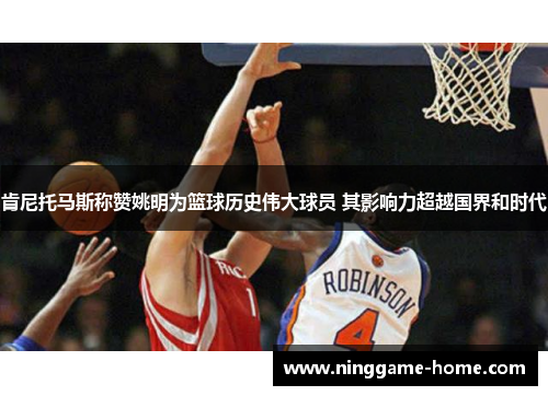 肯尼托马斯称赞姚明为篮球历史伟大球员 其影响力超越国界和时代
