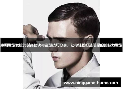 姚明发型发胶的时尚秘诀与造型技巧分享，让你轻松打造明星般的魅力发型