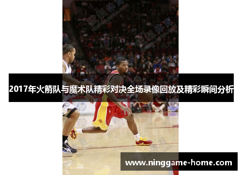 2017年火箭队与魔术队精彩对决全场录像回放及精彩瞬间分析