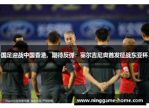 国足迎战中国香港，期待反弹：塞尔吉尼奥首发征战东亚杯