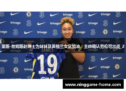 里斯-詹姆斯赴瑞士为妹妹及英格兰女足加油，主帅确认劳伦可出战_2